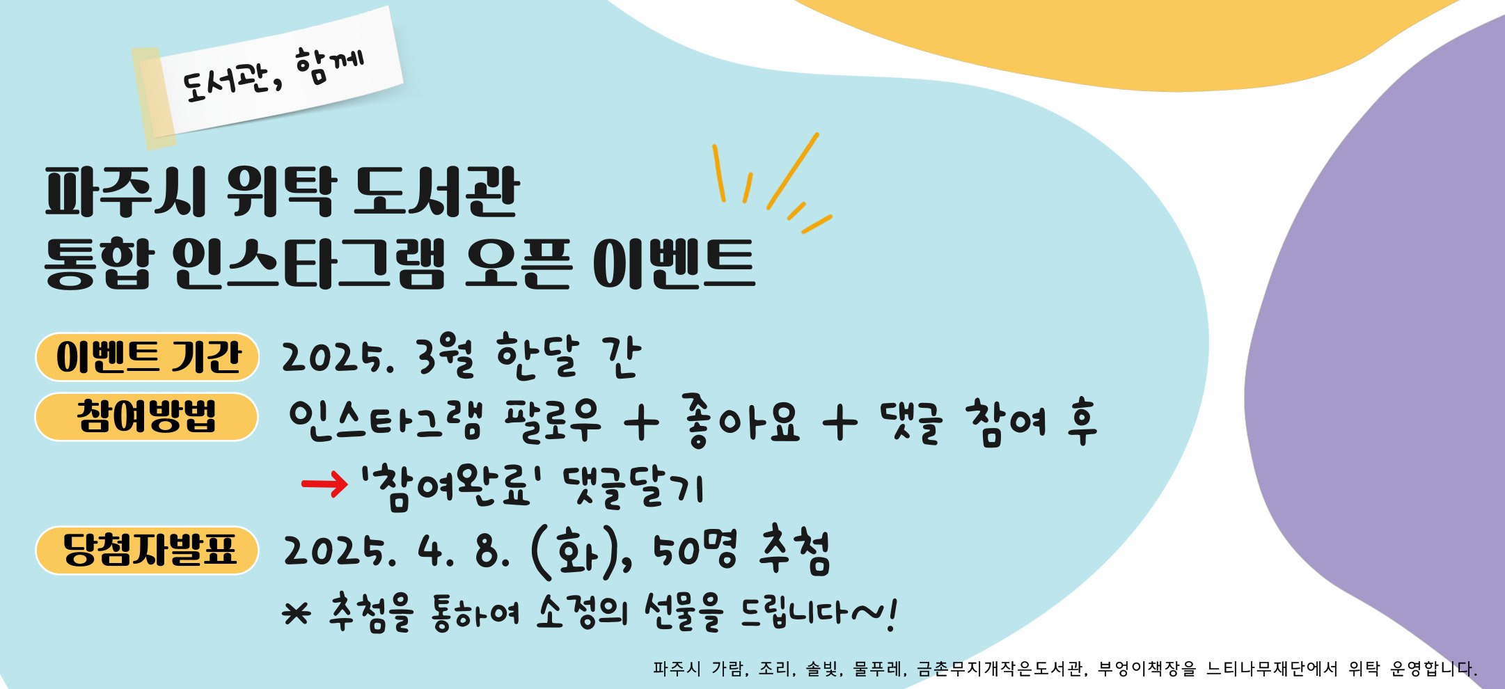 파주시 위탁도서관 통합 인스타그램 오픈 이벤트
『도서관, 함께』

● 이벤트 기간 : 2025년 3월 한 달
● 참여방법 : 인스타그램(@pajulib_neuti) 팔로우 + 댓글 + 좋아요 참여 후 
                     ▶ 이벤트 게시물 "참여완료" 댓글달기(* 댓글 작성시 참여완료 + 경품 받으실 도서관명을 같이 적어주세요!)
                     예) 참여완료 / 도서관명 (가람/ 조리/ 솔빛/ 물푸레/ 금촌무지개작은 中 선택)
● 당첨자 발표 : 2025. 4. 8.(화) 50명 추첨
    추첨을 통하여 소정의 선물을 드립니다♥

* 파주시 가람, 조리, 솔빛, 물푸레, 금촌무지개작은도서관, 부엉이책장을 느티나재단에서 위탁운영합니다.