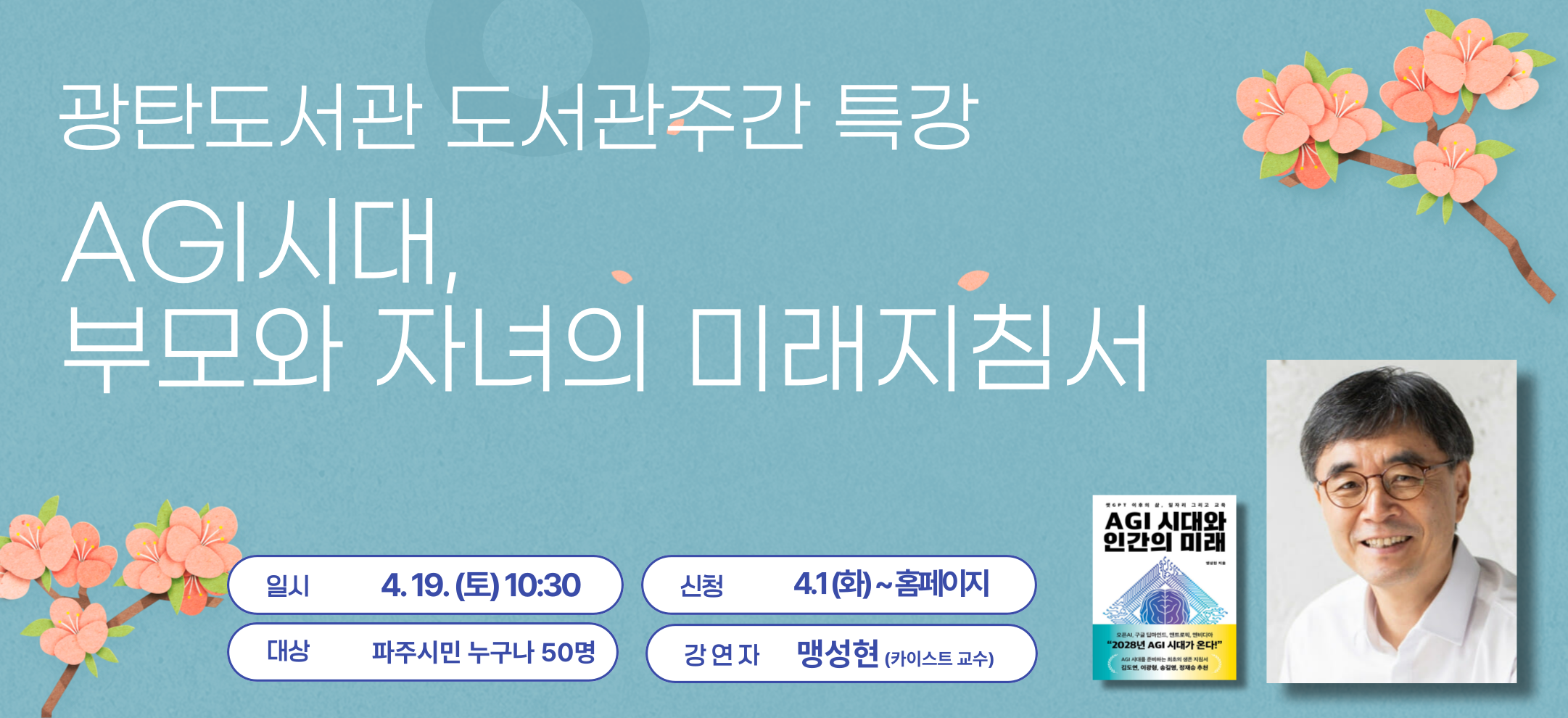[광탄도서관 도서관주간 특강] AGI시대, 부모와 자녀의 미래 지침서
일시 4. 19. (토) 10:30~12:00 
장소  1층 광탄마루 
진행 맹성현(카이스트 교수) 
대상 성인 50명 
신청  4. 1. (화)~ 홈페이지 
내용 사람 같거나 그 이상의 지능을 구현하는 AGI시대가 온다. 우리 아이들의 미래를 위해 미리 준비하는 부모를 위한 최초의 생존 지침서